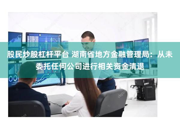 股民炒股杠杆平台 湖南省地方金融管理局：从未委托任何公司进行相关资金清退