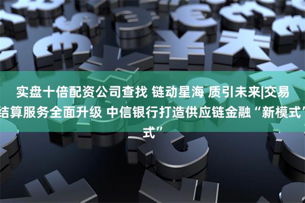 实盘十倍配资公司查找 链动星海 质引未来|交易结算服务全面升级 中信银行打造供应链金融“新模式”