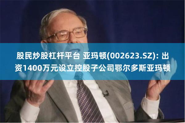 股民炒股杠杆平台 亚玛顿(002623.SZ): 出资1400万元设立控股子公司鄂尔多斯亚玛顿