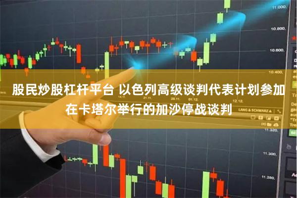 股民炒股杠杆平台 以色列高级谈判代表计划参加在卡塔尔举行的加沙停战谈判